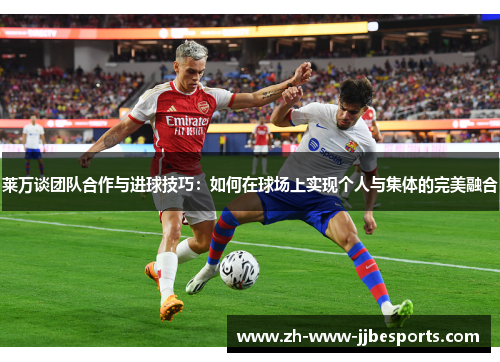 莱万谈团队合作与进球技巧：如何在球场上实现个人与集体的完美融合