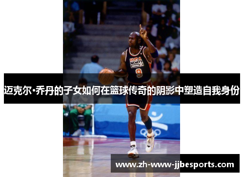 迈克尔·乔丹的子女如何在篮球传奇的阴影中塑造自我身份