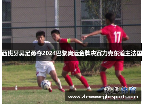 西班牙男足勇夺2024巴黎奥运金牌决赛力克东道主法国