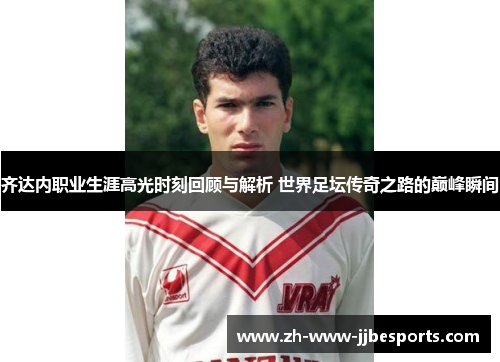 齐达内职业生涯高光时刻回顾与解析 世界足坛传奇之路的巅峰瞬间