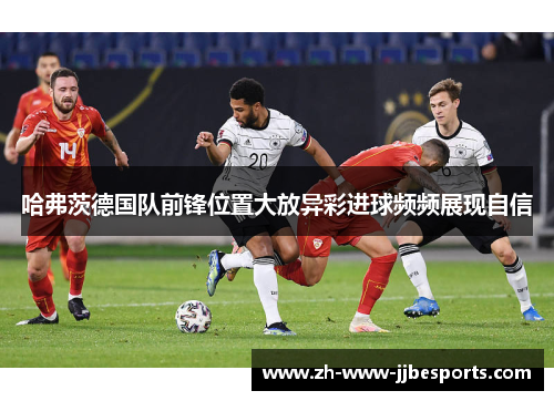 哈弗茨德国队前锋位置大放异彩进球频频展现自信 哈弗茨德国队前锋位置大放异彩进球频频展现自信