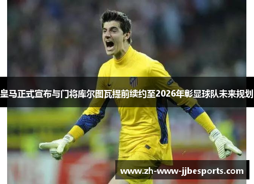 皇马正式宣布与门将库尔图瓦提前续约至2026年彰显球队未来规划 皇马正式宣布与门将库尔图瓦提前续约至2026年彰显球队未来规划